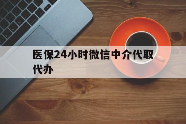 铜川医保24小时微信中介代取代办(医保24小时微信中介代取代办怎么取消)