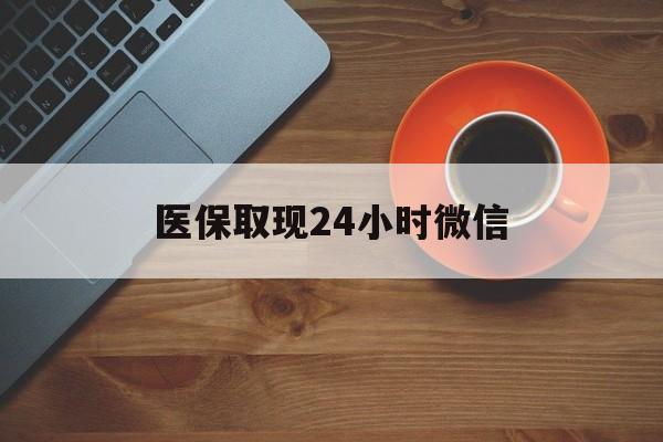 铜川医保取现24小时微信(医保取现24小时微信怎么弄)