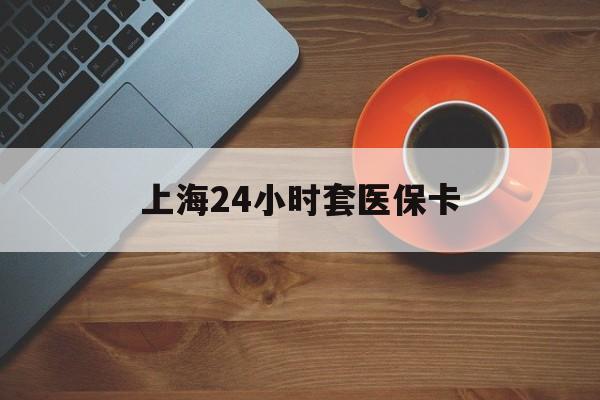 铜川上海24小时套医保卡(上海哪有套医保卡的)